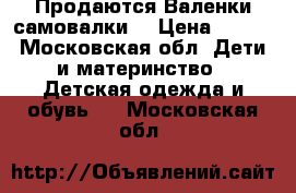 Продаются Валенки самовалки  › Цена ­ 500 - Московская обл. Дети и материнство » Детская одежда и обувь   . Московская обл.